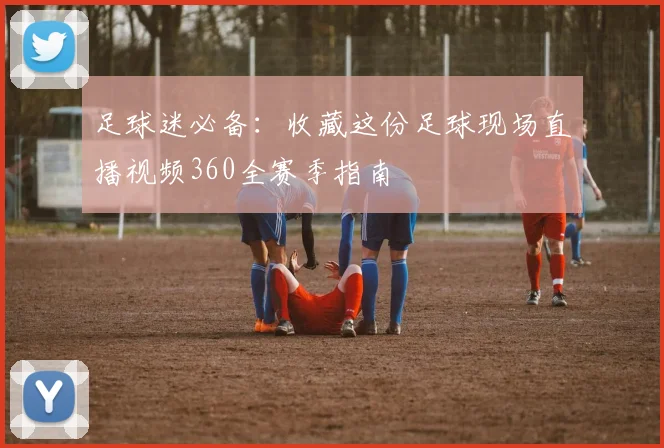 足球迷必备:收藏这份足球现场直播视频360全赛季指南