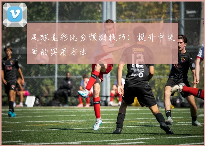 足球竞彩比分预测技巧：提升中奖率的实用方法
