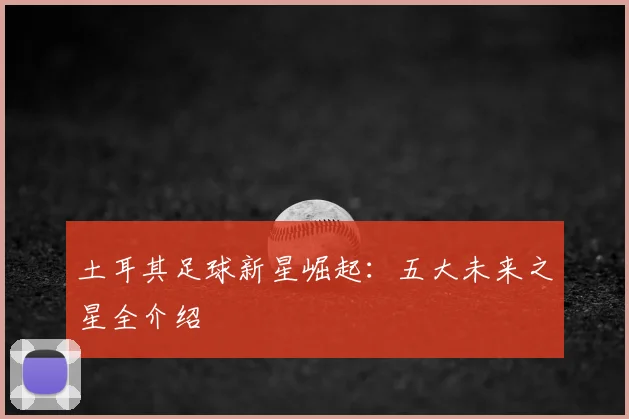土耳其足球新星崛起：五大未来之星全介绍