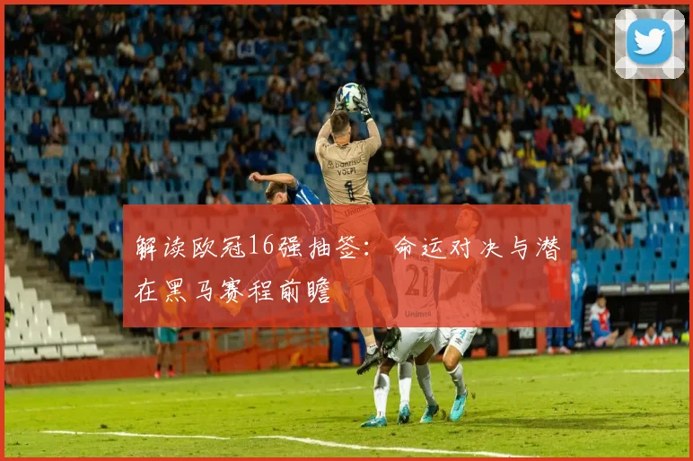解读欧冠16强抽签：命运对决与潜在黑马赛程前瞻