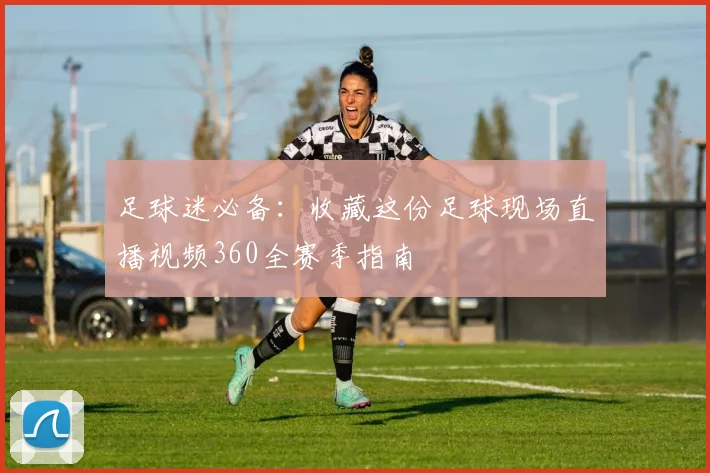 足球迷必备:收藏这份足球现场直播视频360全赛季指南