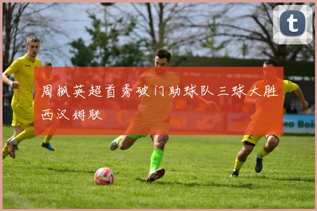 周枫英超首秀破门助球队三球大胜西汉姆联