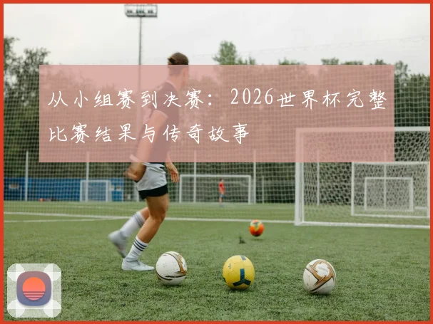 从小组赛到决赛：2026世界杯完整比赛结果与传奇故事