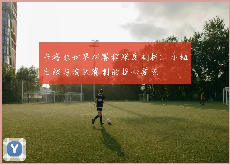 卡塔尔世界杯赛程深度剖析：小组出线与淘汰赛制的核心要点