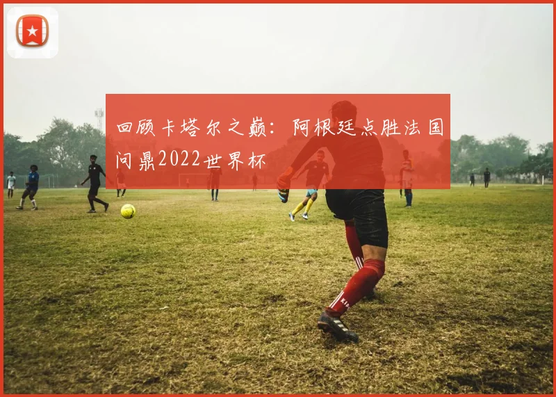 回顾卡塔尔之巅：阿根廷点胜法国问鼎2022世界杯