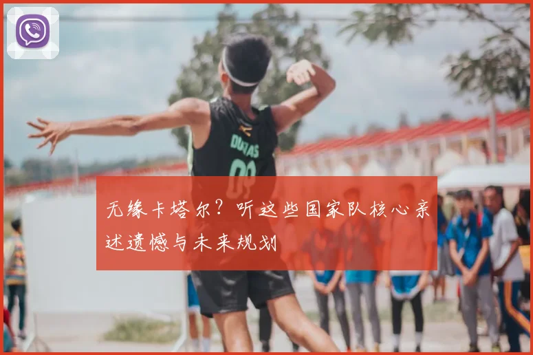 无缘卡塔尔？听这些国家队核心亲述遗憾与未来规划