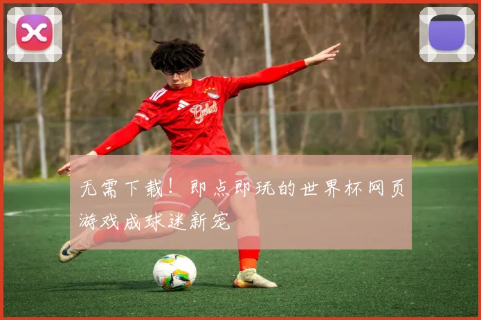 无需下载！即点即玩的世界杯网页游戏成球迷新宠