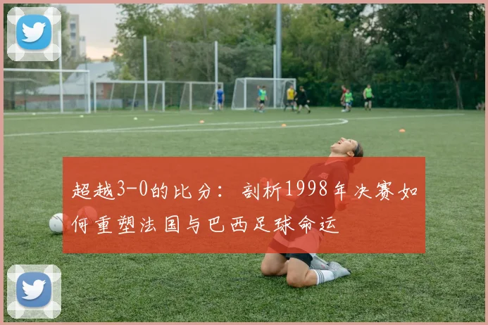 超越3-0的比分：剖析1998年决赛如何重塑法国与巴西足球命运