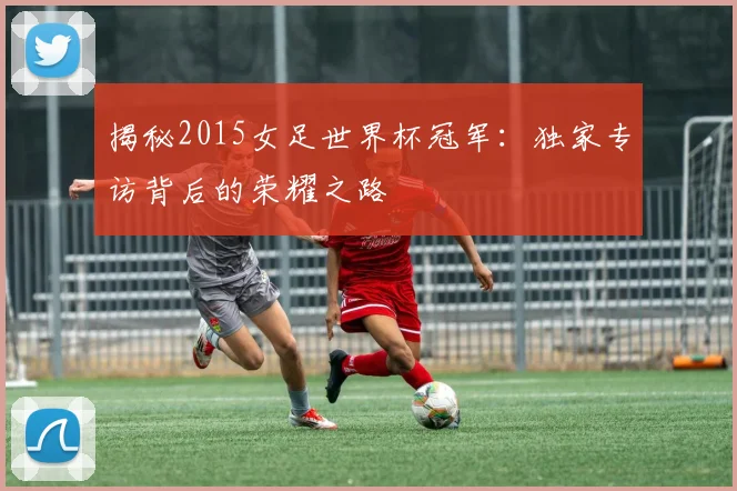 揭秘2015女足世界杯冠军：独家专访背后的荣耀之路