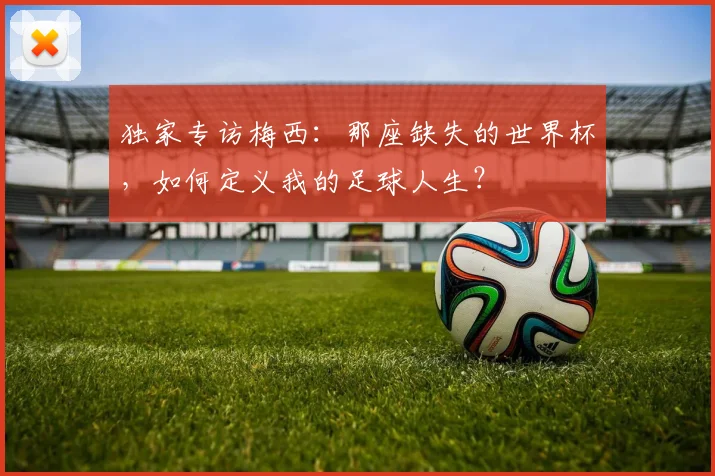 独家专访梅西:那座缺失的世界杯,如何定义我的足球人生?