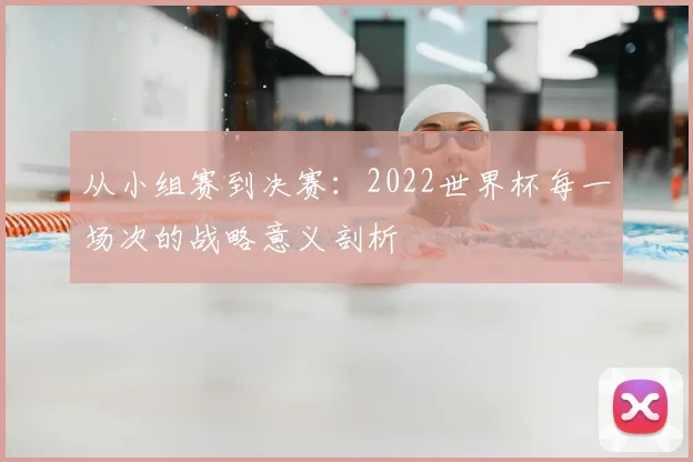 从小组赛到决赛:2022世界杯每一场次的战略意义剖析