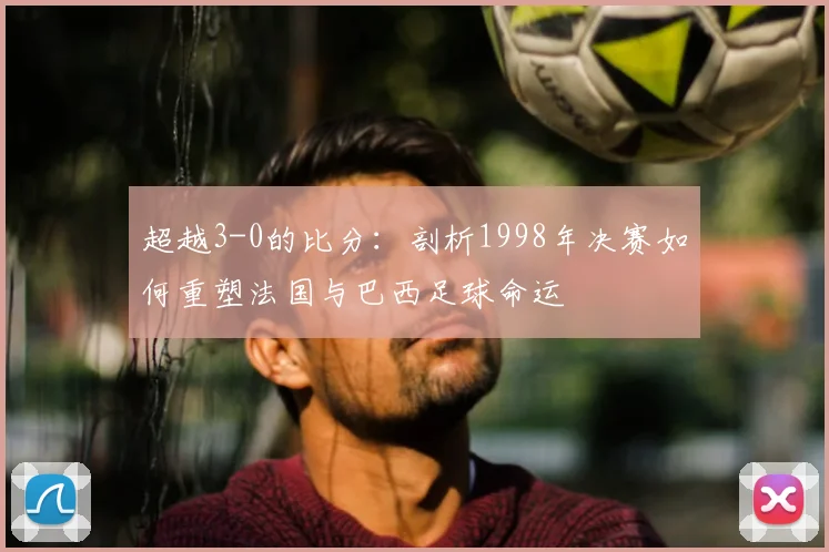 超越3-0的比分：剖析1998年决赛如何重塑法国与巴西足球命运