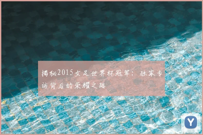 揭秘2015女足世界杯冠军：独家专访背后的荣耀之路
