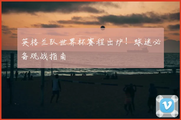 英格兰队世界杯赛程出炉！球迷必备观战指南