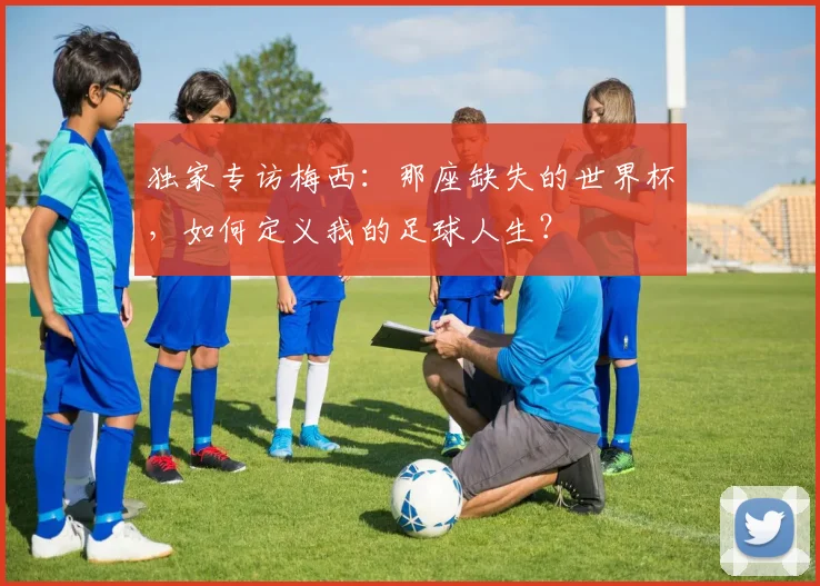 独家专访梅西：那座缺失的世界杯，如何定义我的足球人生？
