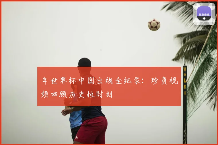 年世界杯中国出线全纪录：珍贵视频回顾历史性时刻