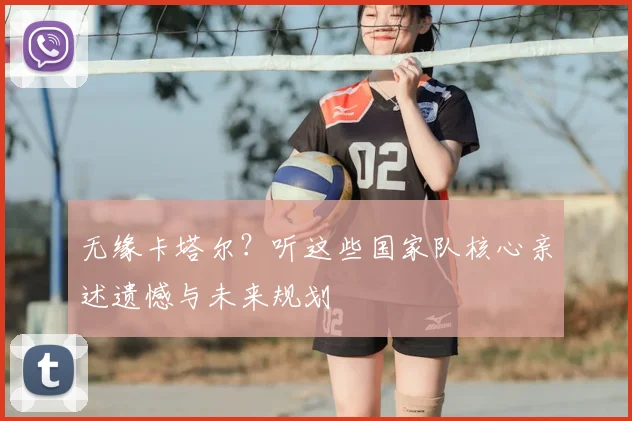 无缘卡塔尔？听这些国家队核心亲述遗憾与未来规划