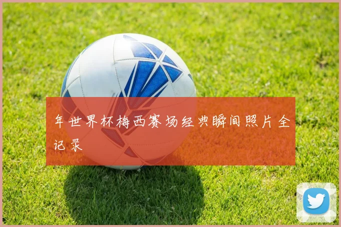 年世界杯梅西赛场经典瞬间照片全记录