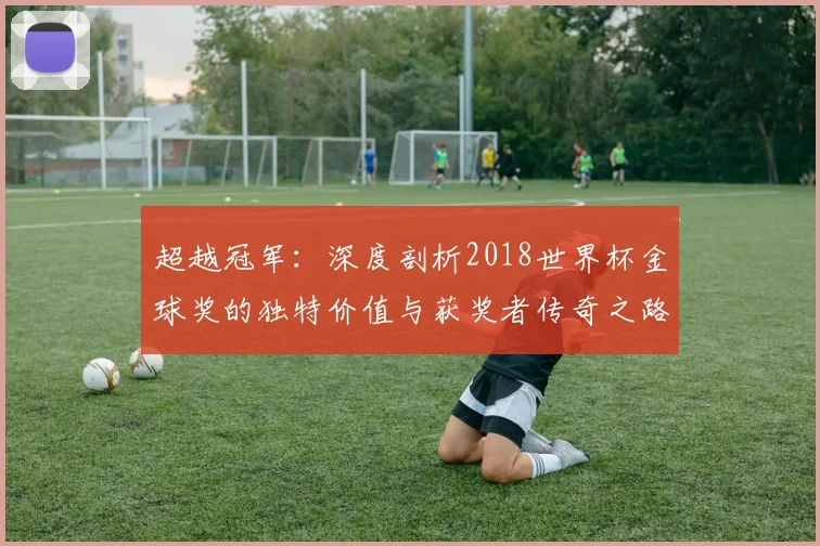 超越冠军：深度剖析2018世界杯金球奖的独特价值与获奖者传奇之路