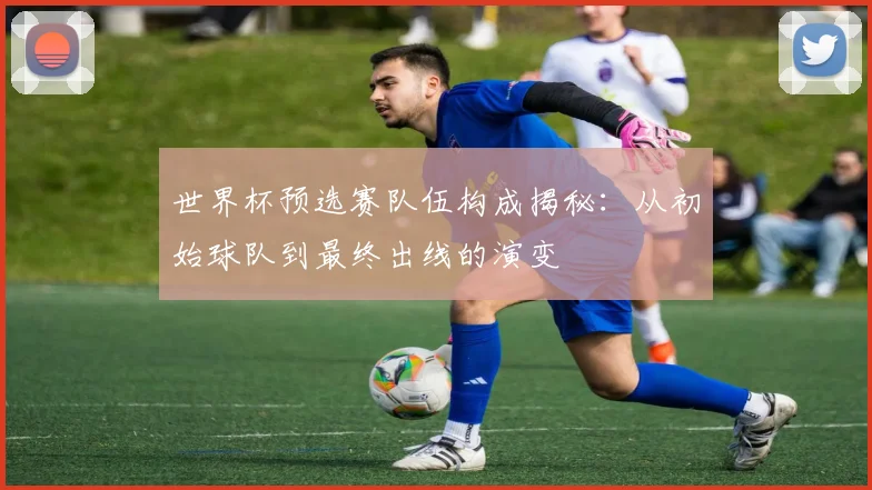 世界杯预选赛队伍构成揭秘:从初始球队到最终出线的演变