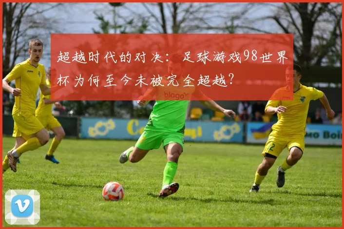 超越时代的对决：足球游戏98世界杯为何至今未被完全超越？